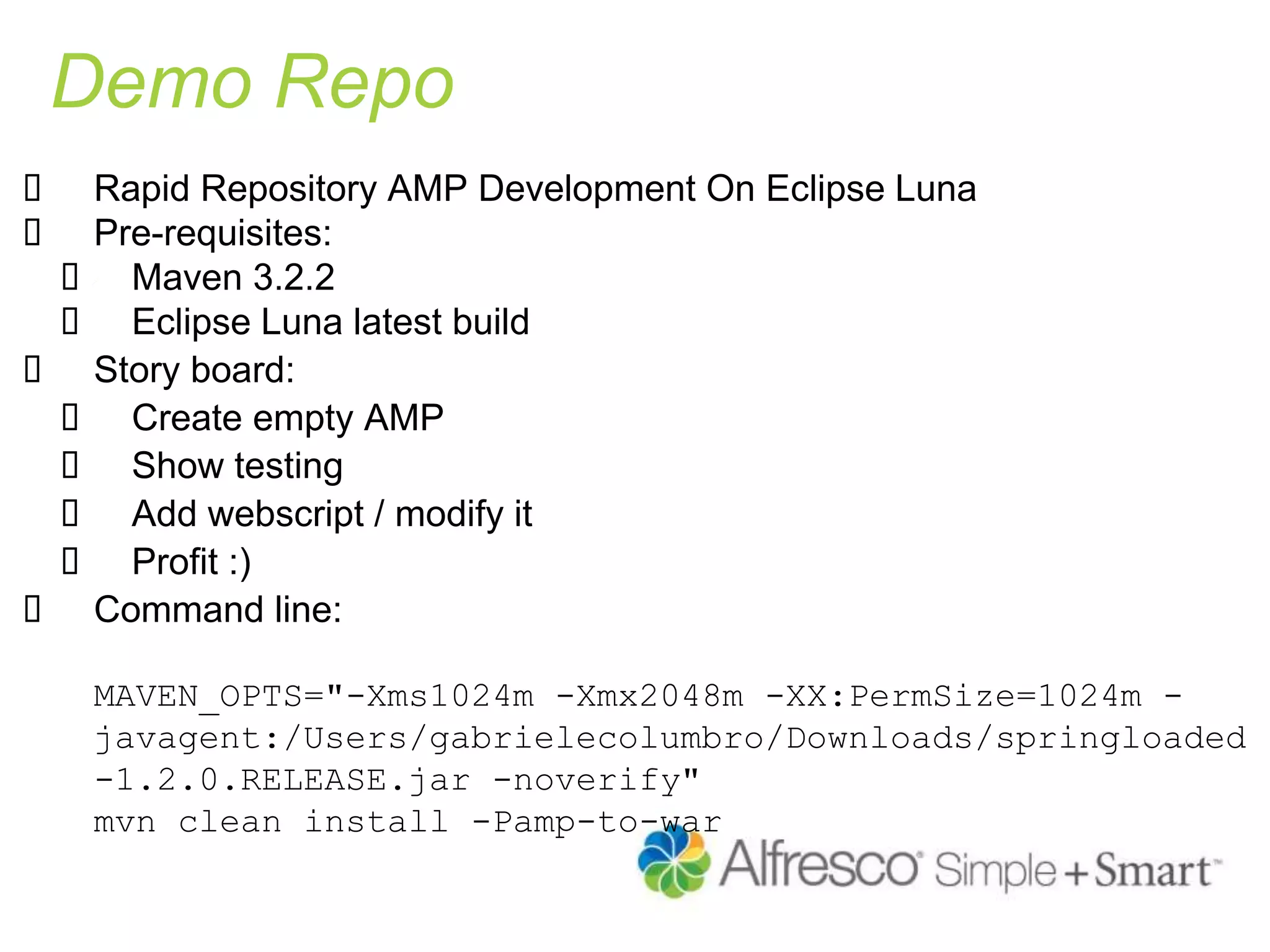 Demo Repo
 Rapid Repository AMP Development On Eclipse Luna
 Pre-requisites:
 Maven 3.2.2
 Eclipse Luna latest build
 Story board:
 Create empty AMP
 Show testing
 Add webscript / modify it
 Profit :)
 Command line:
MAVEN_OPTS="-Xms1024m -Xmx2048m -XX:PermSize=1024m -
javagent:/Users/gabrielecolumbro/Downloads/springloaded
-1.2.0.RELEASE.jar -noverify"
mvn clean install -Pamp-to-war
 