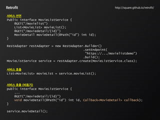 Retrofit http://square.github.io/retrofit/
서비스 선언
Public interface MovieListService {
@GET(“/movielist”)
List<MovieList> movieList();
@GET(“/moviedetail/{id}”)
MovieDetail movieDetail(@Path("id") int id);
}
RestAdapter restAdapter = new RestAdapter.Builder()
.setEndpoint(
"https://.../movielistdemo")
.build();
MovieListService service = restAdapter.create(MovieListService.class);
서비스 호출
List<MovieList> movieList = service.movieList();
서비스 호출 (비동기)
public interface MovieListService {
...
@GET(“/moviedetail/{id}”)
void movieDetail(@Path("id") int id, Callback<MovieDetail> callback);
}
service.movieDetail();
 