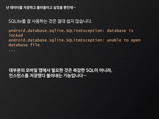난 데이터를 저장하고 불러들이고 싶었을 뿐인데…
android.database.sqlite.SQLiteException: database is
locked
android.database.sqlite.SQLiteException: unable to open
database file
...
SQLite를 잘 사용하는 것은 절대 쉽지 않습니다.
대부분의 모바일 앱에서 필요한 것은 복잡한 SQL이 아니라,
인스턴스를 저장했다 불러내는 기능입니다…
 