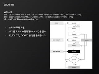 SQLite Tip
WAL 사용
SQLiteDatabase db = SQLiteDatabase.openDatabase(“db", cursorFactory,
SQLiteDatabase.CREATE_IF_NECESSARY, myDatabaseErrorHandler);
db.enableWriteAheadLogging();
• API 16 부터 지원
• 쓰기를 모아서 수행하여 Lock 시간을 감소
• E_SQLITE_LOCKED 볼 일을 줄여줍니다!
 
