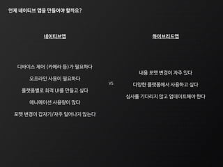 언제 네이티브 앱을 만들어야 할까요?
VS
디바이스 제어 (카메라 등)가 필요하다
오프라인 사용이 필요하다
플랫폼별로 최적 UI를 만들고 싶다
애니메이션 사용량이 많다
포맷 변경이 갑자기/자주 일어나지 않는다
내용 포맷 변경이 자주 있다
다양한 플랫폼에서 사용하고 싶다
심사를 기다리지 않고 업데이트해야 한다
네이티브앱 하이브리드앱
 