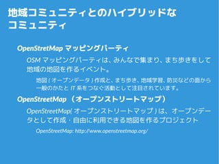地域コミュニティとのハイブリッドな
コミュニティ
OpenStretMap マッピングパーティ
OSM マッピングパーティは、みんなで集まり、まち歩きをし
て地域の地図を作るイベント。
地図 ( オープンデータ ) 作成と、まち歩き、地域学習、...