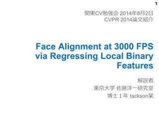 1
Face Alignment at 3000 FPS
via Regressing Local Binary
Features
解説者
東京大学 佐藤洋一研究室
博士１年 tackson某
関東CV勉強会 2014年8月2日
CVPR 2014論文紹介
 