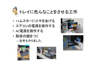 トレイに色んなことをさせる工作	
•  ハムスターにエサをあげる	
  
•  エアコンの電源を操作する	
  
•  AC電源を操作する	
  
•  除夜の鐘をつく	
  
– 去年もやりました	
  
 