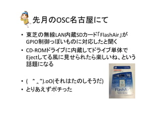 先月のOSC名古屋にて	
•  東芝の無線LAN内蔵SDカード「FlashAir」が
GPIO制御っぽいものに対応したと聞く	
  
•  CD-­‐ROMドライブに内蔵してドライブ単体で
Ejectしてる風に見せられたら楽しいね、という
話題になる	
  
•  (　	
  ՞	
  ‸	
  ՞).oO(それはたのしそうだ)	
  
•  とりあえずポチった	
 