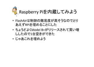 Raspberry	
  Piを内蔵してみよう	
•  FlashAirは制御の難易度が高そうなのでとり
あえずRPiを埋めることにした	
  
•  ちょうどよくModel	
  B+がリリースされて買い増
ししたので1台空きができた	
  
•  じゃあこれを埋めよう	
 