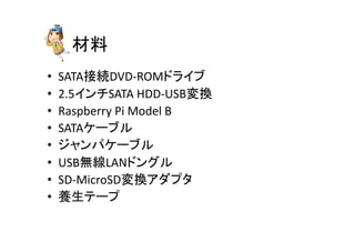 材料	
•  SATA接続DVD-­‐ROMドライブ	
  
•  2.5インチSATA	
  HDD-­‐USB変換	
  
•  Raspberry	
  Pi	
  Model	
  B	
  
•  SATAケーブル	
  
•  ジャンパケーブル	
  
•  USB無線LANドングル	
  
•  SD-­‐MicroSD変換アダプタ	
  
•  養生テープ	
 