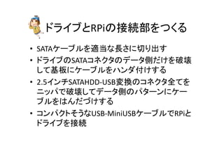 ドライブとRPiの接続部をつくる	
•  SATAケーブルを適当な長さに切り出す	
  
•  ドライブのSATAコネクタのデータ側だけを破壊
して基板にケーブルをハンダ付けする	
  
•  2.5インチSATAHDD-­‐USB変換のコネクタ全てを
ニッパで破壊してデータ側のパターンにケー
ブルをはんだづけする	
  
•  コンパクトそうなUSB-­‐MiniUSBケーブルでRPiと
ドライブを接続	
  
 