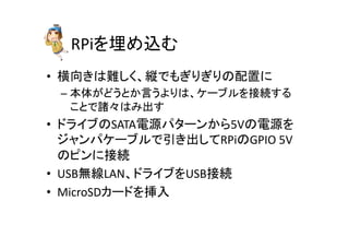 RPiを埋め込む	
•  横向きは難しく、縦でもぎりぎりの配置に	
  
– 本体がどうとか言うよりは、ケーブルを接続する
ことで諸々はみ出す	
  
•  ドライブのSATA電源パターンから5Vの電源を
ジャンパケーブルで引き出してRPiのGPIO	
  5V
のピンに接続	
  
•  USB無線LAN、ドライブをUSB接続	
  
•  MicroSDカードを挿入	
 