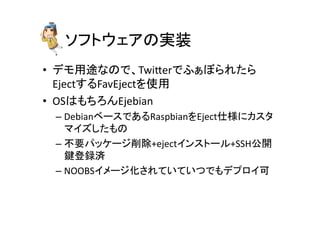 ソフトウェアの実装	
•  デモ用途なので、Twieerでふぁぼられたら
EjectするFavEjectを使用	
  
•  OSはもちろんEjebian	
  
– DebianベースであるRaspbianをEject仕様にカスタ
マイズしたもの	
  
– 不要パッケージ削除+ejectインストール+SSH公開
鍵登録済	
  
– NOOBSイメージ化されていていつでもデプロイ可	
 