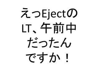 えっEjectの	
  
LT、午前中	
  
だったん	
  
ですか！	
 