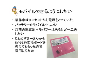 モバイルできるようにしたい	
•  製作中はコンセントから電源をとっていた	
  
•  バッテリーをモバイル化したい	
  
•  以前の乾電池＋モバブーはあるけど一工夫
したい	
  
•  じとめすきーさんから	
  
5V→12V変換ボードを	
  
教えてもらったので	
  
採用してみた	
 
