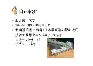 自己紹介	
•  あっきぃ　です	
  
•  1988年(昭和63年)生まれ	
  
•  北海道根室市出身（日本最東端の駅の近く）	
  
•  渋谷で仮想化エンジニアしてます	
•  自宅ラックサーバー	
  
デビューします	
  
 