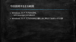 今回説明する主な範囲
 Windows ストア アプリのXAML
– WPF/Silverlight/WFは除きます
 Windows ストア アプリのXAMLを書くときに押さえておきたいクラス群
 