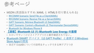 RFCOMM Scenario: Send File as a Client(XAML)
RFCOMM Scenario: Receive File as a Server(XAML)
GATT Scenario: Retrieve Bluetooth LE Data(XAML)
GATT Scenario: Control a Bluetooth LE Thermometer Device(XAML)
Bluetooth for Windows Phone 8
【連載】Bluetooth LE (1) Bluetooth Low Energy の基礎
Bluetooth SMART デバイス（LE GATT Profile）と連携するWindows
Store Appsの開発
 