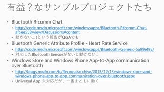 http://code.msdn.microsoft.com/windowsapps/Bluetooth-Rfcomm-Chat-
afcee559/view/Discussions#content
http://code.msdn.microsoft.com/windowsapps/Bluetooth-Generic-5a99ef95/
http://blogs.msdn.com/b/flecoqui/archive/2013/12/13/windows-store-and-
windows-phone-app-to-app-communication-over-bluetooth.aspx
 