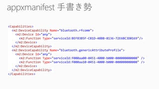 <Capabilities>
<m2:DeviceCapability Name="bluetooth.rfcomm">
<m2:Device Id="any">
<m2:Function Type="serviceId:BEFB3B5F-C81D-48BB-8136-72E6BC3D0169"/>
</m2:Device>
</m2:DeviceCapability>
<m2:DeviceCapability Name="bluetooth.genericAttributeProfile">
<m2:Device Id="any">
<m2:Function Type="serviceId:f000aa00-0451-4000-b000-000000000000" />
<m2:Function Type="serviceId:f000aa10-0451-4000-b000-000000000000" />
</m2:Device>
</m2:DeviceCapability>
</Capabilities>
 