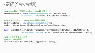 //appxmanifet で指定したServiceUUIDを使う
rfcommProvider = await RfcommServiceProvider.CreateAsync(
RfcommServiceId.FromUuid(BluetoothServiceUuid));
//Socket作成して、Clientからの接続を待機
socketListener = new StreamSocketListener();
socketListener.ConnectionReceived += OnConnectionReceived;
await socketListener.BindServiceNameAsync(rfcommProvider.ServiceId.AsString(),
SocketProtectionLevel.BluetoothEncryptionAllowNullAuthentication);
//SDPに設定する部分は略
//Advertising開始
rfcommProvider.StartAdvertising(socketListener);
 