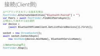 //ペアリングされている端末を検出
PeerFinder.AlternateIdentities["Bluetooth:Paired"] = "";
var Peers = await PeerFinder.FindAllPeersAsync();
//検出した端末から1台選択
var device =
(await BluetoothRfcommClient.GetListPairedDevices()).First();
socket = new StreamSocket();
await socket.ConnectAsync(
new HostName(device.HostName), BluetoothServiceName);
//Advertising停止
PeerFinder.Stop();
 