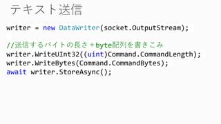 writer = new DataWriter(socket.OutputStream);
//送信するバイトの長さ＋byte配列を書きこみ
writer.WriteUInt32((uint)Command.CommandLength);
writer.WriteBytes(Command.CommandBytes);
await writer.StoreAsync();
 