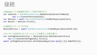 //SensorごとのUUIDを指定して端末を検出する
var selector = GattDeviceService.GetDeviceSelectorFromUuid(
new Guid(sensorServiceUuid));
var devices = await DeviceInformation.FindAllAsync(selector);
var device = devices.First();
//ID指定でサービスを作成
deviceService = await GattDeviceService.FromIdAsync(deviceInfo.Id);
//センサーを有効化 (センサーによっては書きこむ値が違う)
var configCharacteristic = deviceService.GetCharacteristics(
new Guid(sensorConfigUuid)).First();
await configCharacteristic.WriteValueAsync(new byte[] {1}.AsBuffer());
 