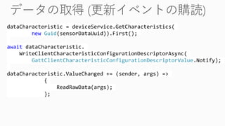 dataCharacteristic = deviceService.GetCharacteristics(
new Guid(sensorDataUuid)).First();
await dataCharacteristic.
WriteClientCharacteristicConfigurationDescriptorAsync(
GattClientCharacteristicConfigurationDescriptorValue.Notify);
dataCharacteristic.ValueChanged += (sender, args) =>
{
ReadRawData(args);
};
 