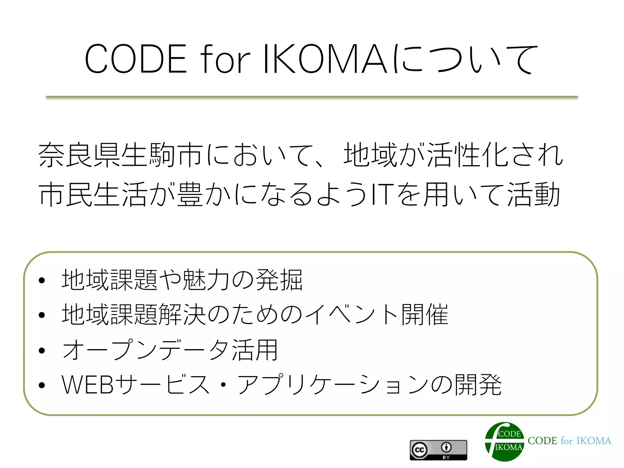 CODE for IKOMAについて
奈良県生駒市において、地域が活性化され
市民生活が豊かになるようITを用いて活動
•  地域課題や魅力の発掘
•  地域課題解決のためのイベント開催
•  オープンデータ活用
•  WEBサービス・アプリケーションの開発
 