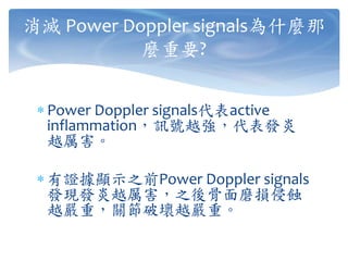  Power Doppler signals代表active
inflammation，訊號越強，代表發炎
越厲害。
 有證據顯示之前Power Doppler signals
發現發炎越厲害，之後骨面磨損侵蝕
越嚴重，關節破壞越嚴重。
消滅 Power Doppler signals為什麼那
麼重要?
 