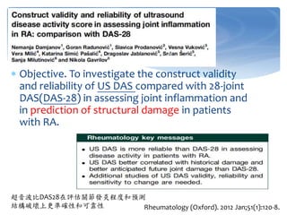  Objective. To investigate the construct validity
and reliability of US DAS compared with 28-joint
DAS(DAS-28) in assessing joint inflammation and
in prediction of structural damage in patients
with RA.
Rheumatology (Oxford). 2012 Jan;51(1):120-8.
超音波比DAS28在評估關節發炎程度和預測
結構破壞上更準確性和可靠性
 