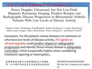 是否可以當作退場機制申覆上的輔助工具?
ARTHRITIS & RHEUMATISM
Vol. 64, No. 1, January 2012, pp 67–
76
Conclusion. For RA patients whose disease is in remission or
who have low levels of disease activity, PD signals on
ultrasonography could predict relapse or radiographic
progression and identify those whose disease is adequately
controlled, which is especially helpful when considering
treatment tapering or interruption..
能量嘟普勒訊號可以預測傳統X光上結構破
壞，和正確評估病患是否有適當的疾病控制
 