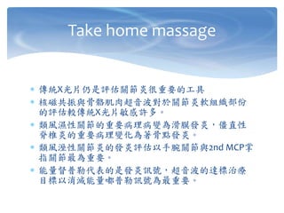  傳統X光片仍是評估關節炎很重要的工具
 核磁共振與骨骼肌肉超音波對於關節炎軟組織部份
的評估較傳統X光片敏感許多。
 類風濕性關節的重要病理病變為滑膜發炎，僵直性
脊椎炎的重要病理變化為著骨點發炎。
 類風溼性關節炎的發炎評估以手腕關節與2nd MCP掌
指關節最為重要。
 能量督普勒代表的是發炎訊號，超音波的達標治療
目標以消滅能量嘟普勒訊號為最重要。
Take home massage
 