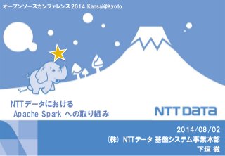 NTTデータにおける
Apache Spark への取り組み
2014/08/02
(株) NTTデータ 基盤システム事業本部
下垣 徹
オープンソースカンファレンス2014 Kansai@Kyoto
 