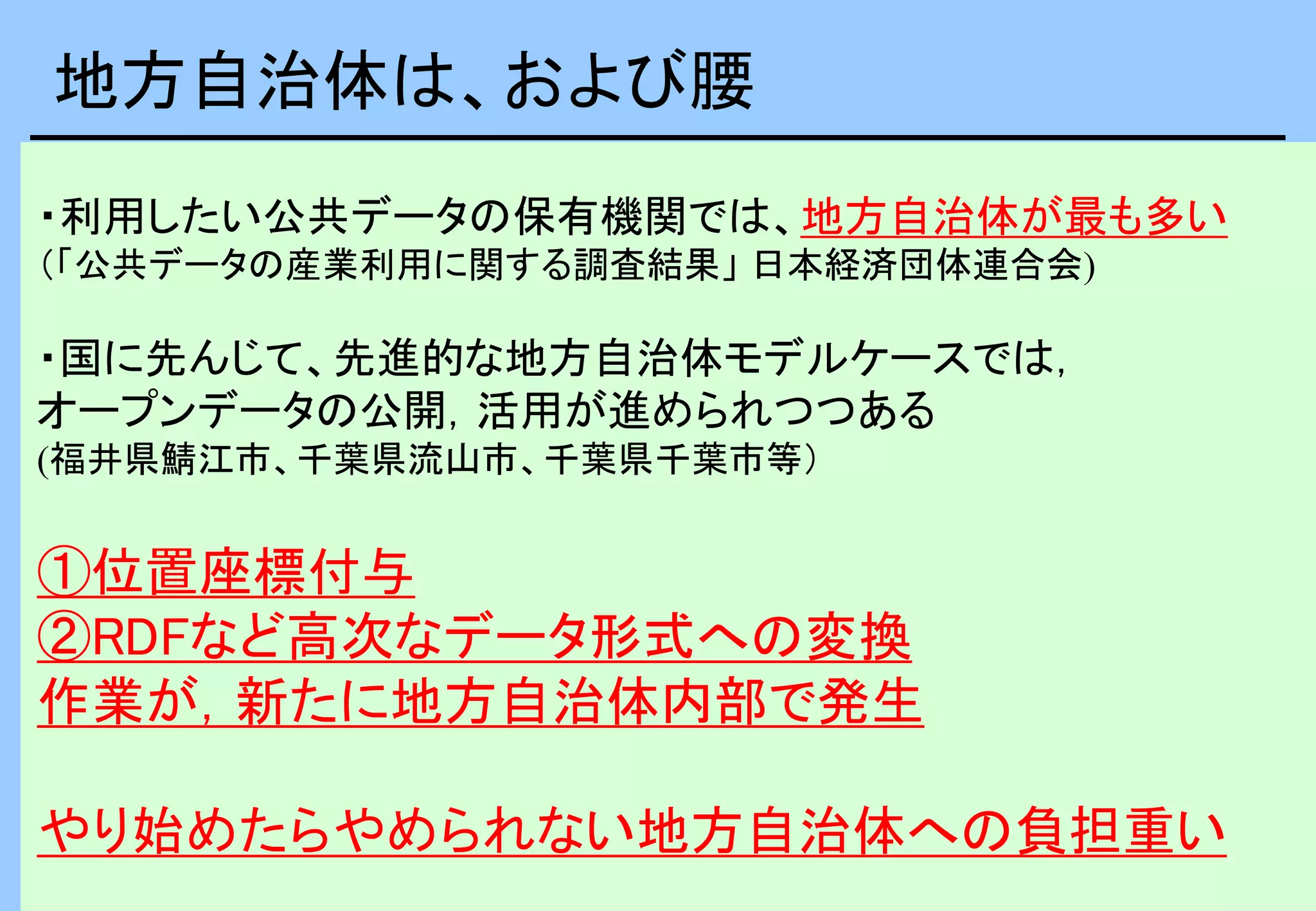 ・利用したい公共データの保有機関では、地方自治体が最も多い
（「公共データの産業利用に関する調査結果」 日本経済団体連合会)
・国に先んじて、先進的な地方自治体モデルケースでは，
オープンデータの公開，活用が進められつつある
(福井県鯖江市、千葉県流山市、千葉県千葉市等）
①位置座標付与
②RDFなど高次なデータ形式への変換
作業が，新たに地方自治体内部で発生
やり始めたらやめられない地方自治体への負担重い
地方自治体は、および腰
 