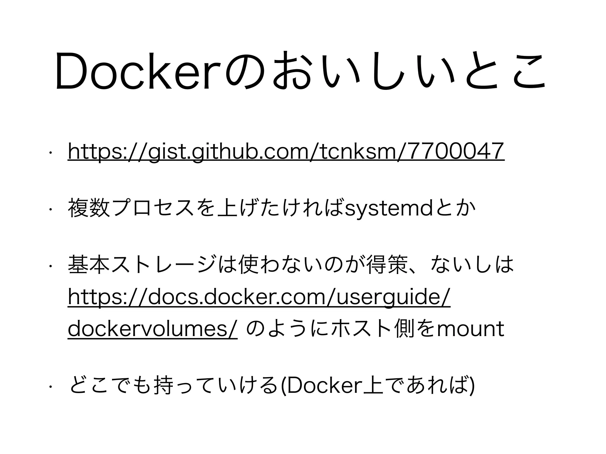 Dockerのおいしいとこ
• https://gist.github.com/tcnksm/7700047
• 複数プロセスを上げたければsystemdとか
• 基本ストレージは使わないのが得策、ないしは
https://docs.docker.com/userguide/
dockervolumes/ のようにホスト側をmount
• どこでも持っていける(Docker上であれば)
 