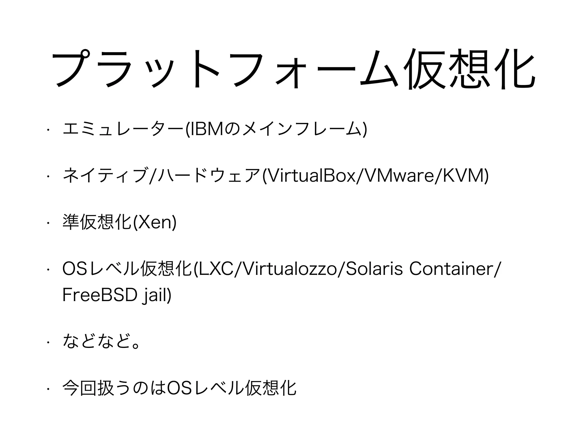 プラットフォーム仮想化
• エミュレーター(IBMのメインフレーム)
• ネイティブ/ハードウェア(VirtualBox/VMware/KVM)
• 準仮想化(Xen)
• OSレベル仮想化(LXC/Virtualozzo/Solaris Container/
FreeBSD jail)
• などなど。
• 今回扱うのはOSレベル仮想化
 