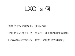 LXC is 何
• 仮想マシンではなく、OSレベル
• プロセスとネットワークスペースを作り出す仮想化
• Linuxのみに対応(ハードウェア仮想化ではない)
 