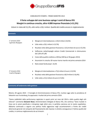 1
COMUNICATO STAMPA – PRIMO SEMESTRE 2014
Il forte sviluppo del core business spinge i conti di Banca IFIS
Margini in continua crescita, oltre 4.000 imprese finanziate (+11,5%)
Volumi in rialzo del 51,5%, utile netto a 50,1 milioni. Qualità del credito ancora in miglioramento
Sommario
1° semestre 2014
1 gennaio-30 giugno
2° trimestre 2014
1 aprile-30 giugno
 Margine di intermediazione a 143,0 milioni (+8,5%)
 Utile netto a 50,1 milioni (+13,7%)
 Risultato netto della gestione finanziaria a 121,8 milioni di euro (+15,5%)
 Sofferenze nette/impieghi settore Crediti Commerciali in diminuzione:
dal 2,6% all’1,8%
 Costo della qualità creditizia a 204 bp (349 bp al 30 giugno 2013)
 Assunzioni in crescita: 69 nuove risorse inserite nel primo semestre 2014
 Ratio totale fondi propri: 14,2%
 Margine di intermediazione a 73,6 milioni di euro (+13,5%)
 Risultato netto della gestione finanziaria a 60,9 milioni (+16,4%)
 Utile netto a 25,4 milioni di euro (+17,6%)
Commento all’andamento della gestione
Mestre, 04 agosto 2014 - Il Consiglio di Amministrazione di Banca IFIS, riunitosi oggi sotto la presidenza di
Sebastien von Furstenberg, ha approvato i risultati del primo semestre 2014.
“Siamo soddisfatti delle performance registrate in questi primi sei mesi del 2014 e della qualità degli utili
ottenuti” commenta Giovanni Bossi, Amministratore Delegato di Banca IFIS, che continua “Sono risultati in
linea con le azioni pianificate e intraprese negli ultimi anni, in perfetta coerenza con le nostre aspettative.
Abbiamo continuato a seguire una politica molto aggressiva negli accantonamenti a fronte dei crediti
deteriorati generati nel comparto del finanziamento alle imprese: la diretta conseguenza è l’ottima qualità del
credito, in continuo miglioramento da sei trimestri.
 