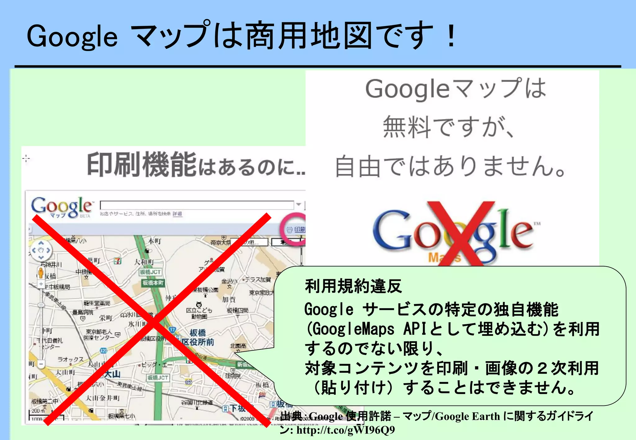 Google マップは商用地図です！
利用規約違反
Google サービスの特定の独自機能
(GoogleMaps APIとして埋め込む)を利用
するのでない限り、
対象コンテンツを印刷・画像の２次利用
（貼り付け）することはできません。
出典：Google 使用許諾 – マップ/Google Earth に関するガイドライ
ン: http://t.co/gWI96Q9
 