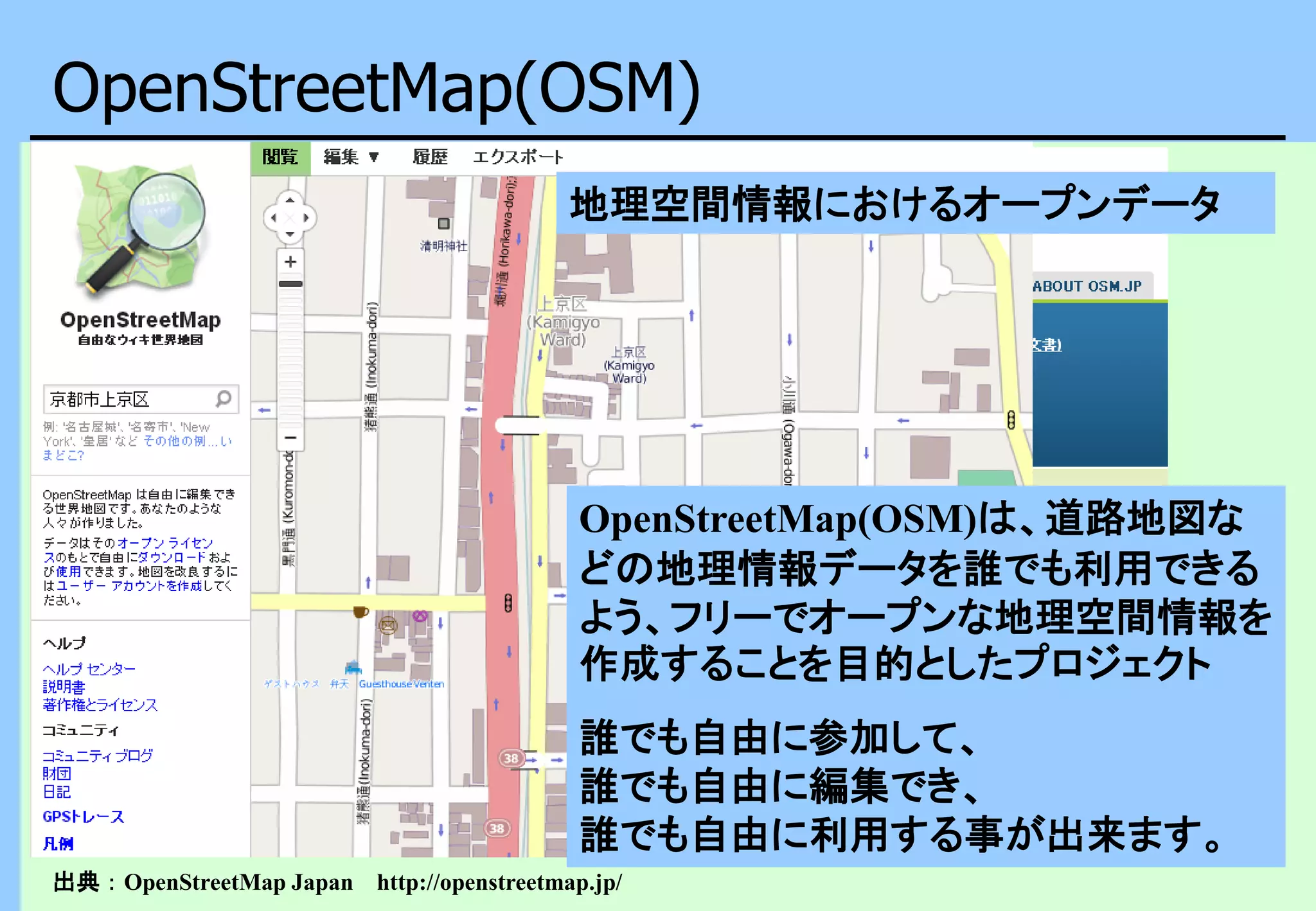OpenStreetMap(OSM)
出典：OpenStreetMap Japan http://openstreetmap.jp/
OpenStreetMap(OSM)は、道路地図な
どの地理情報データを誰でも利用できる
よう、フリーでオープンな地理空間情報を
作成することを目的としたプロジェクト
誰でも自由に参加して、
誰でも自由に編集でき、
誰でも自由に利用する事が出来ます。
地理空間情報におけるオープンデータ
 