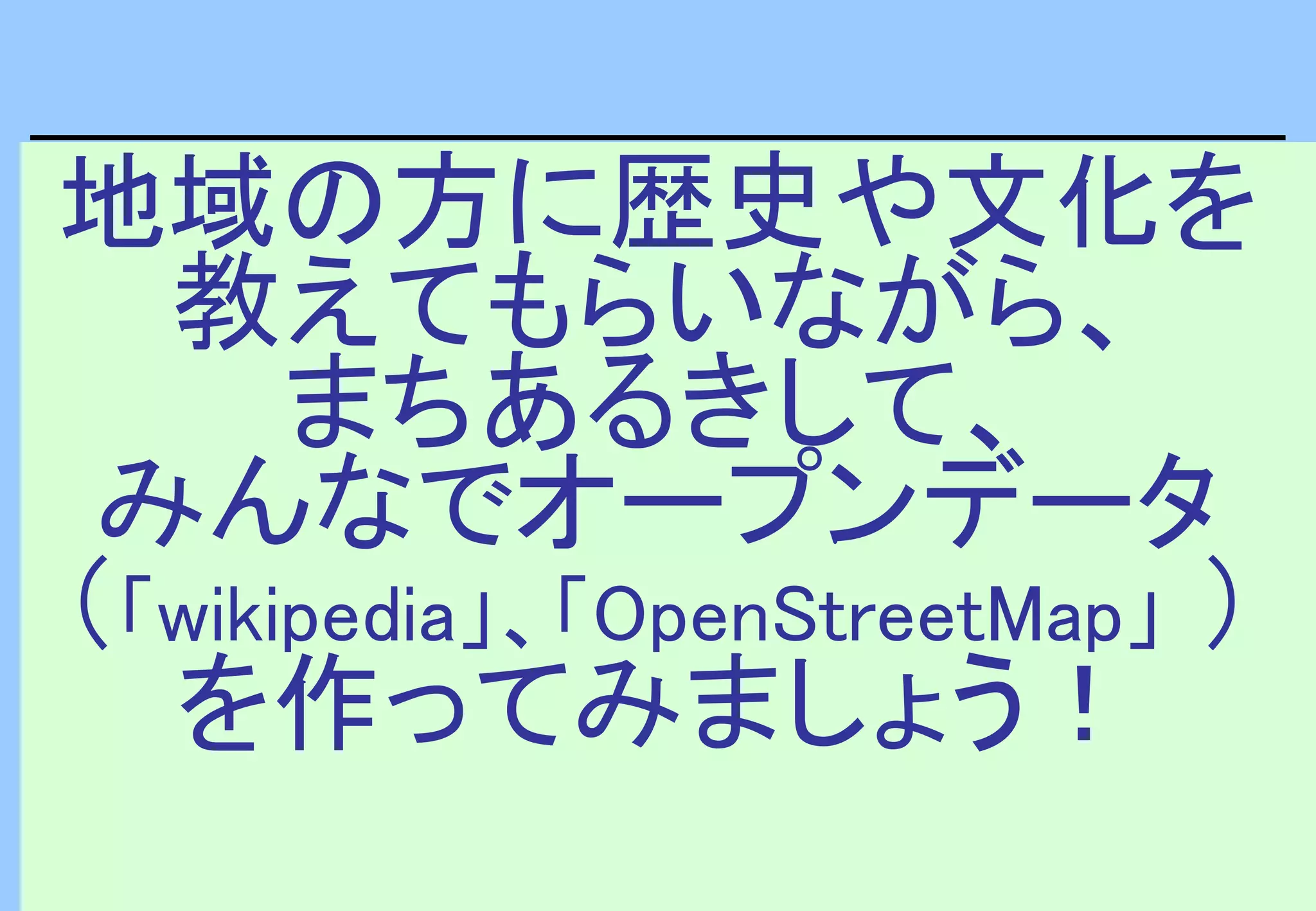 地域の方に歴史や文化を
教えてもらいながら、
まちあるきして、
みんなでオープンデータ
（「wikipedia」、「OpenStreetMap」 ）
を作ってみましょう！
 