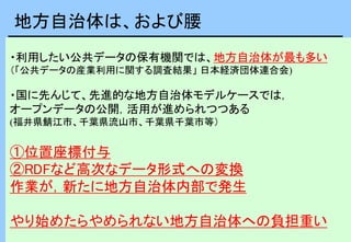 ・利用したい公共データの保有機関では、地方自治体が最も多い
（「公共データの産業利用に関する調査結果」 日本経済団体連合会)
・国に先んじて、先進的な地方自治体モデルケースでは，
オープンデータの公開，活用が進められつつある
(福井県鯖江市、千葉県流山市、千葉県千葉市等）
①位置座標付与
②RDFなど高次なデータ形式への変換
作業が，新たに地方自治体内部で発生
やり始めたらやめられない地方自治体への負担重い
地方自治体は、および腰
 