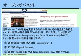 13
オープンガバメント
出典：Data.gov http://www.data.gov/
透明でオープンな政府を実現するための政策とその背景となる概念
オバマ大統領が就任直後の2009年1月21日に公表した大統領メモ
『Memorandum on Transparency and Open Govermment』の中で、
より一層開かれた政府を目指すために、
①「政府・政策・情報の透明性（transparency）」
②「市民参加（participation）」
③「政府内および官民の連携（collaboration）」の3原則を示した。
 