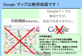 Google マップは商用地図です！
利用規約違反
Google サービスの特定の独自機能
(GoogleMaps APIとして埋め込む)を利用
するのでない限り、
対象コンテンツを印刷・画像の２次利用
（貼り付け）することはできません。
出典：Google 使用許諾 – マップ/Google Earth に関するガイドライ
ン: http://t.co/gWI96Q9
 