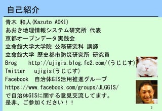 2
自己紹介
青木 和人(Kazuto AOKI)
あおき地理情報システム研究所 代表
京都オープンデータ実践会
立命館大学大学院 公務研究科 講師
立命館大学 歴史都市防災研究所 研究員
Brog http://ujigis.blog.fc2.com/(うじじす)
Twitter ujigis(うじじす)
Facebook 自治体GIS活用推進グループ
https://www.facebook.com/groups/JLGGIS/
で自治体GISに関する意見交流してます。
是非、ご参加ください！！
 