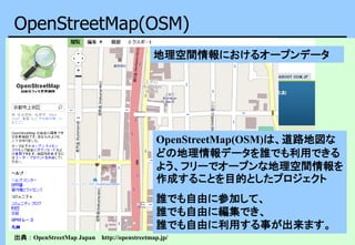OpenStreetMap(OSM)
出典：OpenStreetMap Japan http://openstreetmap.jp/
OpenStreetMap(OSM)は、道路地図な
どの地理情報データを誰でも利用できる
よう、フリーでオープンな地理空間情報を
作成することを目的としたプロジェクト
誰でも自由に参加して、
誰でも自由に編集でき、
誰でも自由に利用する事が出来ます。
地理空間情報におけるオープンデータ
 