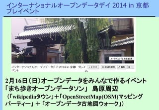 インターナショナルオープンデータデイ 2014 in 京都
プレイベント
2月16日（日）オープンデータをみんなで作るイベント
「まち歩きオープンデータソン」 島原周辺
（「wikipediaタウン」＋「OpenStreetMap(OSM)マッピング
パーティー」 ＋ 「オープンデータ古地図ウォーク」）
 