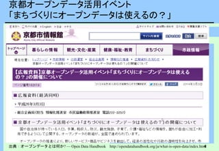 4
京都オープンデータ活用イベント
「まちづくりにオープンデータは使えるの？」
出典：オープンデータとは何か? — Open Data Handbook http://opendatahandbook.org/ja/what-is-open-data/index.html
・利用できる、そしてアクセスできる
・再利用と再配布ができる
・誰でも使える
相互運用性
さまざまなシステムや組織が共同
で作業を進められる
さまざまなデータセットを組み合わ
せて混ぜて使える
さまざまなコンポーネントを組み合
わせて使えるようになる
オープンデータで様々な
マッシュアップサービスの進展が
期待されている
 