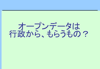 オープンデータは
行政から、もらうもの？
 