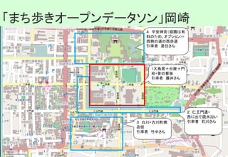 1大鳥居＋台座＋門
柱+昔の看板
引率者　藤井さん
４　平安神宮（庭園は有
料のため、オプション）+
西側の道の西歩道
引率者　是住さん
２　仁王門通+
西に出て疏水沿い
引率者　石川さん３　白川+古川町商
店街
引率者　竹中さん
「まち歩きオープンデータソン」堀川「まち歩きオープンデータソン」岡崎
 