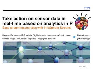 © 2013 IBM Corporation
Take action on sensor data in
real-time based on analytics in R
Easy streaming analytics with InfoSphere Streams
Stephan Reimann – IT Specialist Big Data – stephan.reimann@de.ibm.com @stereimann
Wilfried Hoge – IT Architect Big Data – hoge@de.ibm.com @wilfriedhoge
 